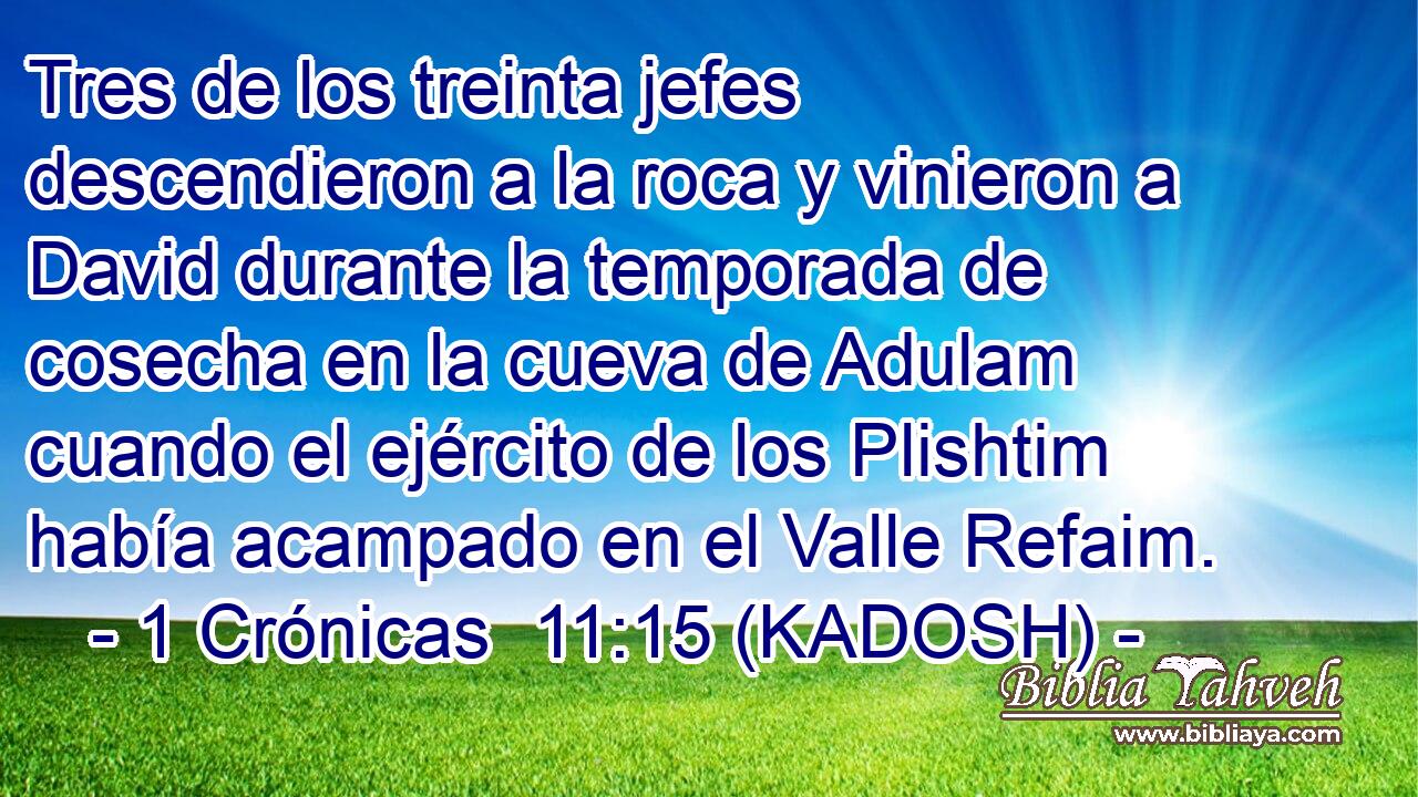  Tres de los treinta jefes descendieron a la roca y vinieron a David durante la temporada de cosecha en la cueva de Adulam cuando el ejército de los Plishtim había acampado en el Valle Refaim. 