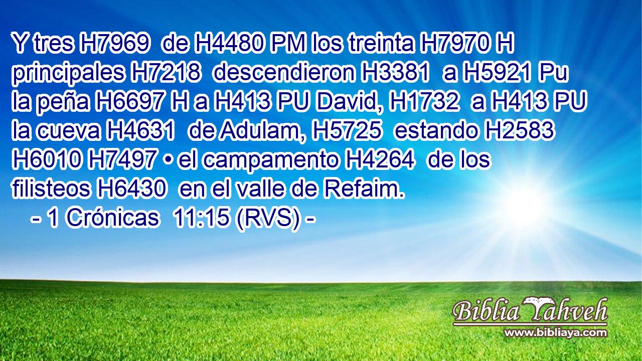 Y tres H7969  de H4480 PM los treinta H7970 H principales H7218  descendieron H3381  a H5921 Pu la peña H6697 H a H413 PU David, H1732  a H413 PU la cueva H4631  de Adulam, H5725  estando H2583  H6010 H7497 • el campamento H4264  de los filisteos H6430  en el valle de Refaim. 