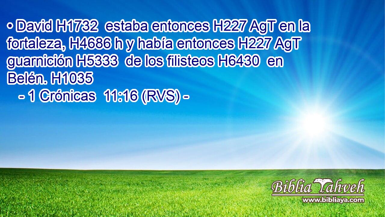 • David H1732  estaba entonces H227 AgT en la fortaleza, H4686 h y había entonces H227 AgT guarnición H5333  de los filisteos H6430  en Belén. H1035  