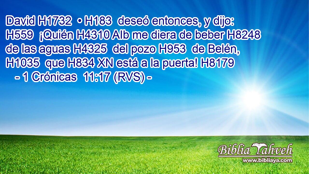 David H1732  • H183  deseó entonces, y dijo: H559  ¡Quién H4310 AIb me diera de beber H8248  de las aguas H4325  del pozo H953  de Belén, H1035  que H834 XN está a la puerta! H8179  