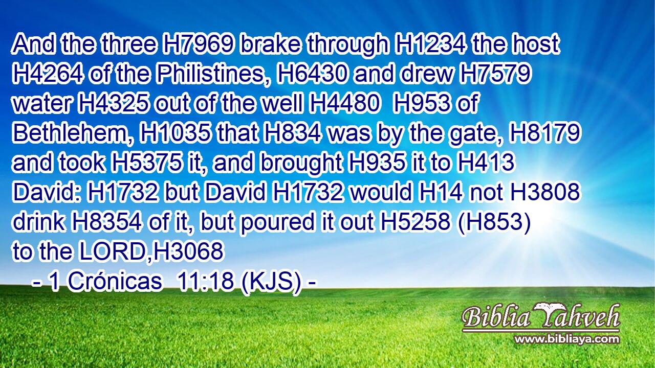 And the three H7969 brake through H1234 the host H4264 of the Philistines, H6430 and drew H7579 water H4325 out of the well H4480  H953 of Bethlehem, H1035 that H834 was by the gate, H8179 and took H5375 it, and brought H935 it to H413 David: H1732 but David H1732 would H14 not H3808 drink H8354 of it, but poured it out H5258 (H853) to the LORD,H3068