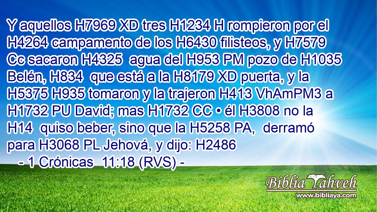 Y aquellos H7969 XD tres H1234 H rompieron por el H4264 campamento de los H6430 filisteos, y H7579 Cc sacaron H4325  agua del H953 PM pozo de H1035 Belén, H834  que está a la H8179 XD puerta, y la H5375 H935 tomaron y la trajeron H413 VhAmPM3 a H1732 PU David; mas H1732 CC • él H3808 no la H14  quiso beber, sino que la H5258 PA,  derramó para H3068 PL Jehová, y dijo: H2486  