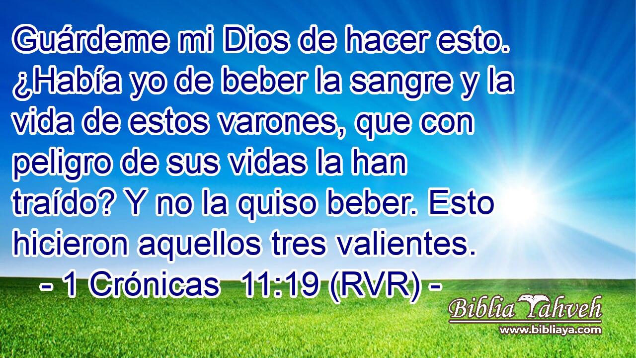 Guárdeme mi Dios de hacer esto. ¿Había yo de beber la sangre y la vida de estos varones, que con peligro de sus vidas la han traído? Y no la quiso beber. Esto hicieron aquellos tres valientes.