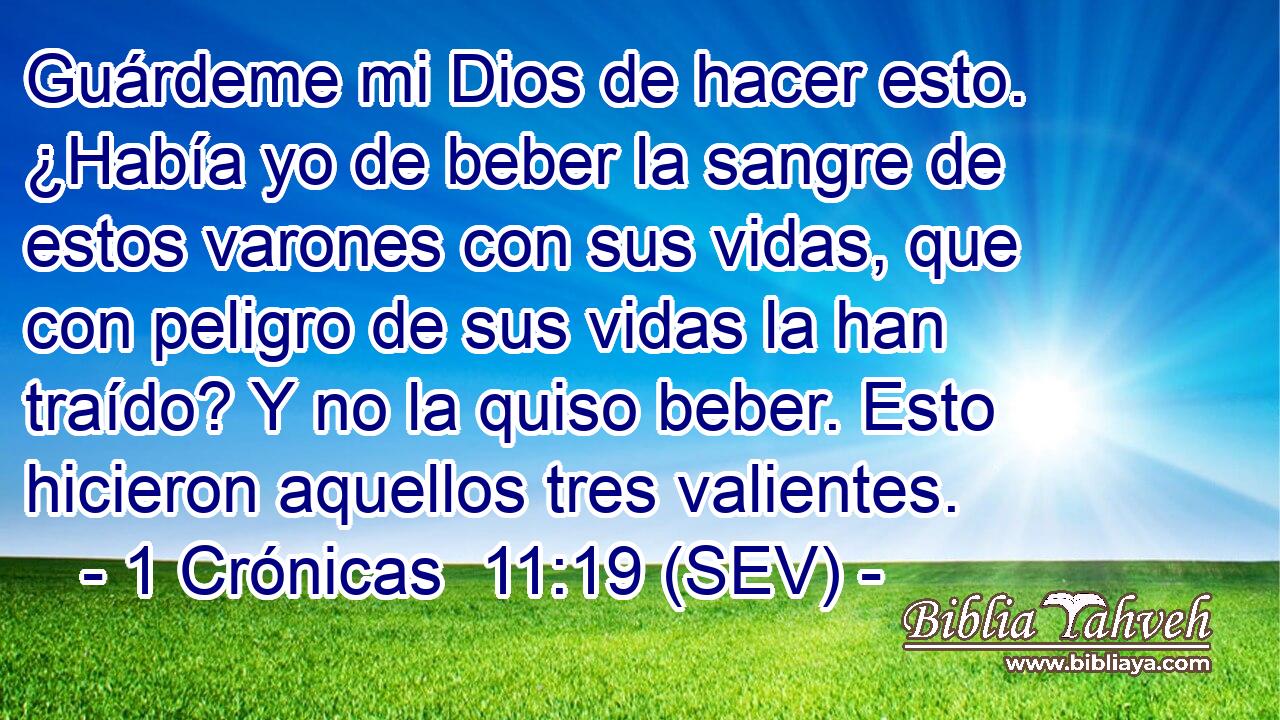 Guárdeme mi Dios de hacer esto. ¿Había yo de beber la sangre de estos varones con sus vidas, que con peligro de sus vidas la han traído? Y no la quiso beber. Esto hicieron aquellos tres valientes.