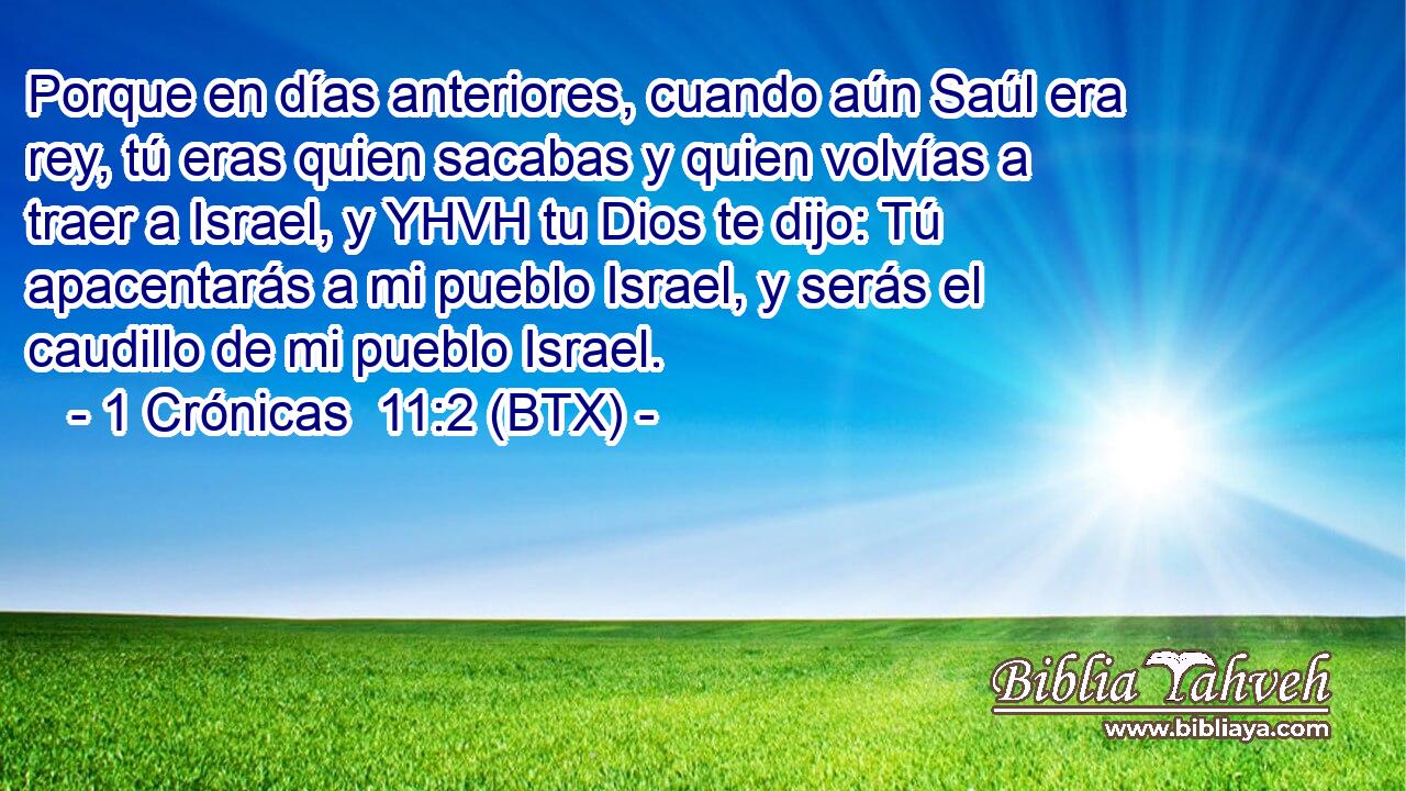 Porque en días anteriores, cuando aún Saúl era rey, tú eras quien sacabas y quien volvías a traer a Israel, y YHVH tu Dios te dijo: Tú apacentarás a mi pueblo Israel, y serás el caudillo de mi pueblo Israel.