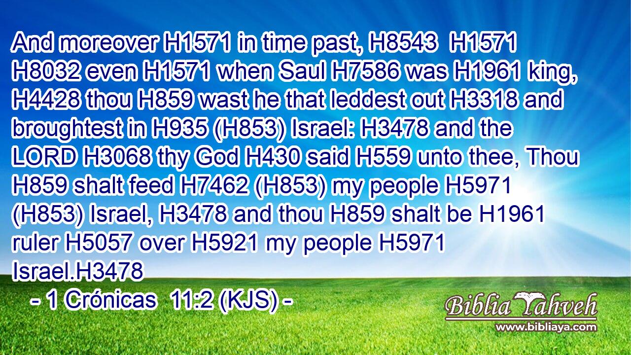 And moreover H1571 in time past, H8543  H1571  H8032 even H1571 when Saul H7586 was H1961 king, H4428 thou H859 wast he that leddest out H3318 and broughtest in H935 (H853) Israel: H3478 and the LORD H3068 thy God H430 said H559 unto thee, Thou H859 shalt feed H7462 (H853) my people H5971 (H853) Israel, H3478 and thou H859 shalt be H1961 ruler H5057 over H5921 my people H5971 Israel.H3478