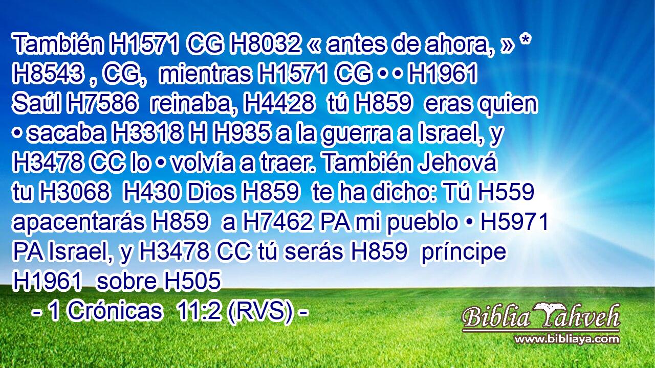 También H1571 CG H8032 « antes de ahora, » * H8543 , CG,  mientras H1571 CG • • H1961  Saúl H7586  reinaba, H4428  tú H859  eras quien • sacaba H3318 H H935 a la guerra a Israel, y H3478 CC lo • volvía a traer. También Jehová tu H3068  H430 Dios H859  te ha dicho: Tú H559  apacentarás H859  a H7462 PA mi pueblo • H5971 PA Israel, y H3478 CC tú serás H859  príncipe H1961  sobre H505