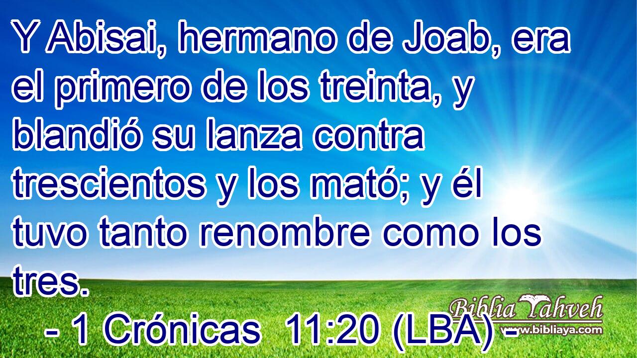 Y Abisai, hermano de Joab, era el primero de los treinta, y blandió su lanza contra trescientos y los mató; y él tuvo tanto renombre como los tres.