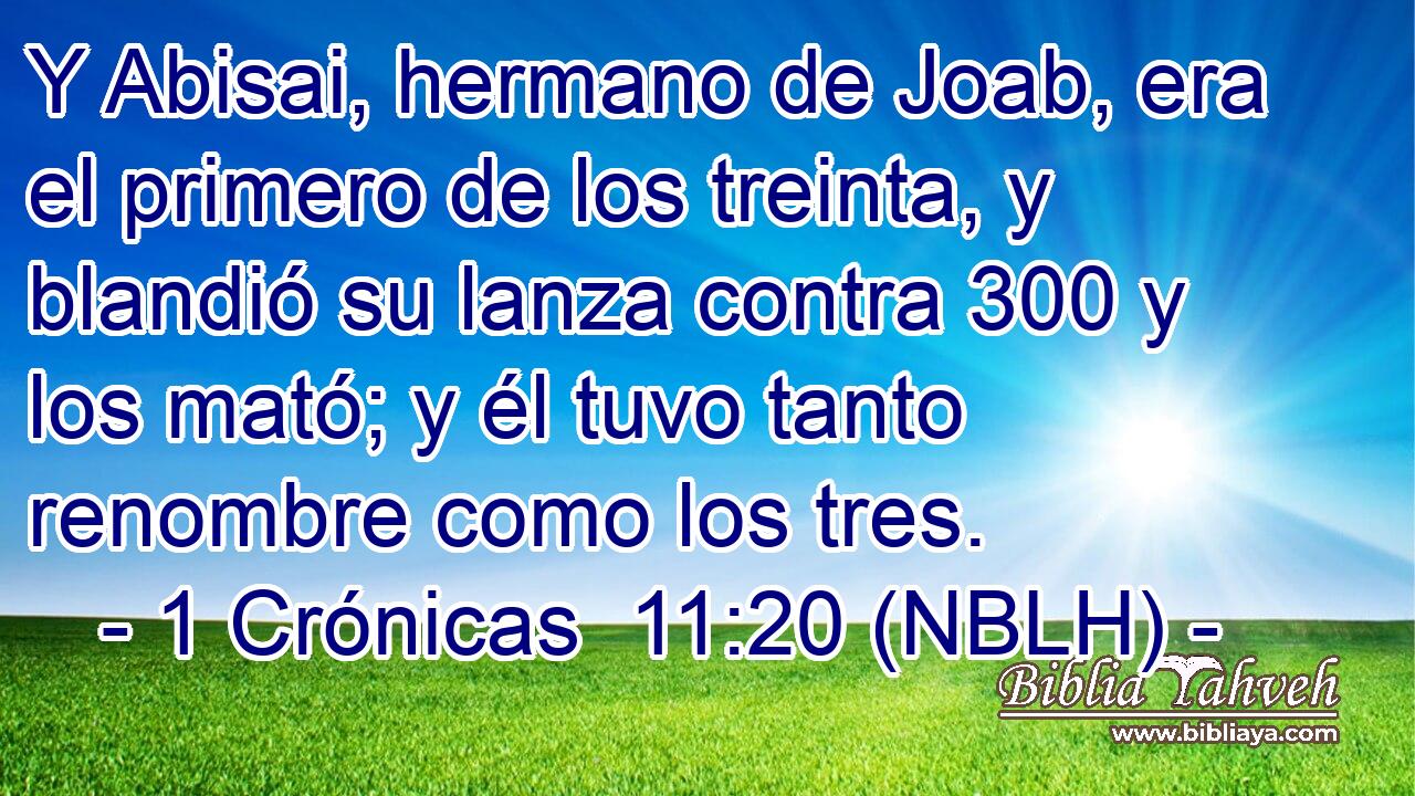  Y Abisai, hermano de Joab, era el primero de los treinta, y blandió su lanza contra 300 y los mató; y él tuvo tanto renombre como los tres. 