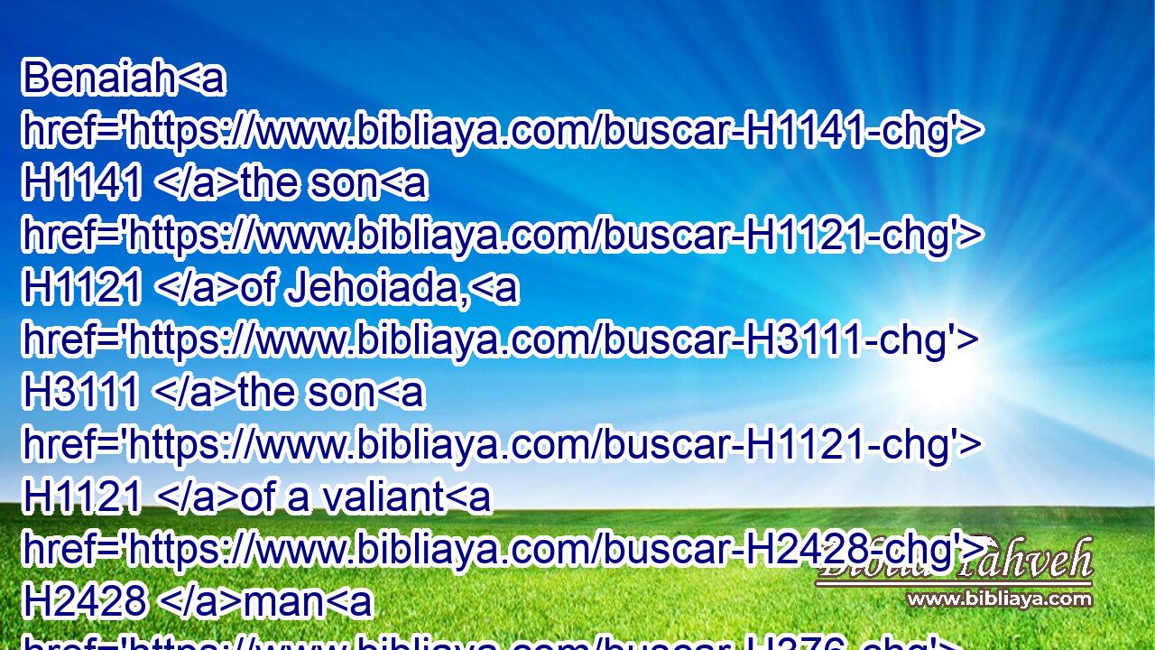 Benaiah H1141 the son H1121 of Jehoiada, H3111 the son H1121 of a valiant H2428 man H376 of H4480 Kabzeel, H6909 who had done many H7227 acts; H6467 he H1931 slew H5221 (H853) two H8147 lionlike men H739 of Moab: H4124 also he H1931 went down H3381 and slew H5221 (H853) a lion H738 in H8432 a pit H953 in a snowy H7950 day.H3117