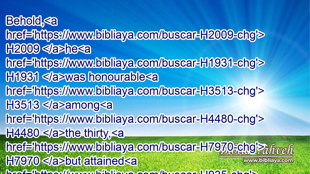 Behold, H2009 he H1931 was honourable H3513 among H4480 the thirty, H7970 but attained H935 not H3808 to H413 the first three: H7969 and David H1732 set H7760 him over H5921 his guard.H4928