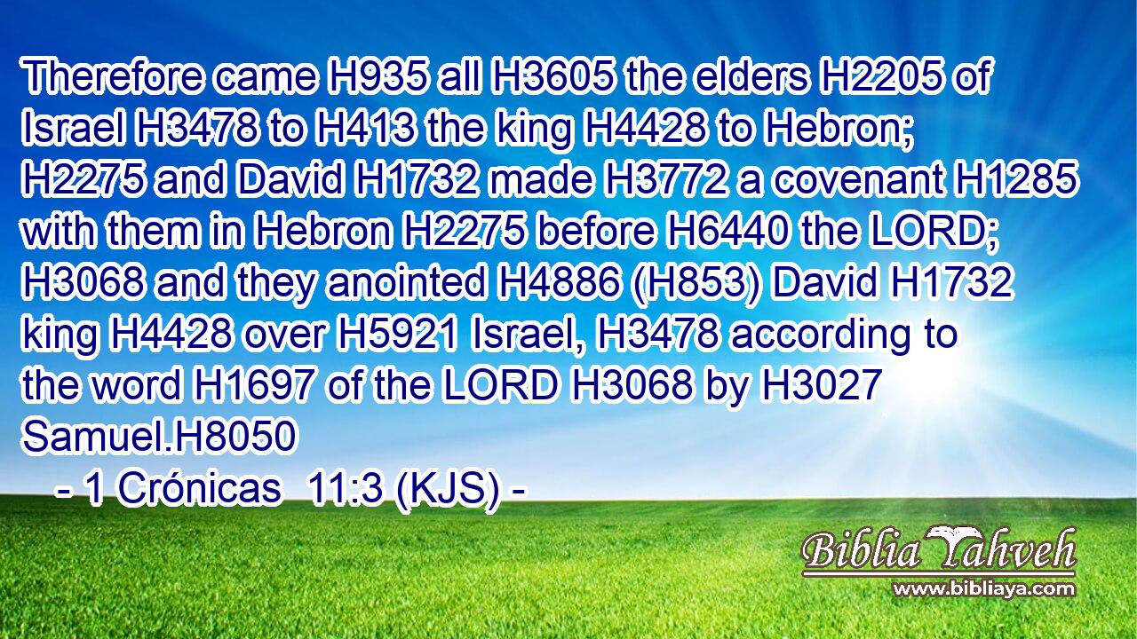 Therefore came H935 all H3605 the elders H2205 of Israel H3478 to H413 the king H4428 to Hebron; H2275 and David H1732 made H3772 a covenant H1285 with them in Hebron H2275 before H6440 the LORD; H3068 and they anointed H4886 (H853) David H1732 king H4428 over H5921 Israel, H3478 according to the word H1697 of the LORD H3068 by H3027 Samuel.H8050