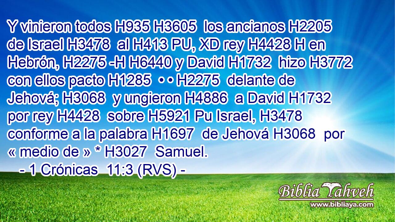 Y vinieron todos H935 H3605  los ancianos H2205  de Israel H3478  al H413 PU, XD rey H4428 H en Hebrón, H2275 -H H6440 y David H1732  hizo H3772  con ellos pacto H1285  • • H2275  delante de Jehová; H3068  y ungieron H4886  a David H1732  por rey H4428  sobre H5921 Pu Israel, H3478  conforme a la palabra H1697  de Jehová H3068  por « medio de » * H3027  Samuel. 
