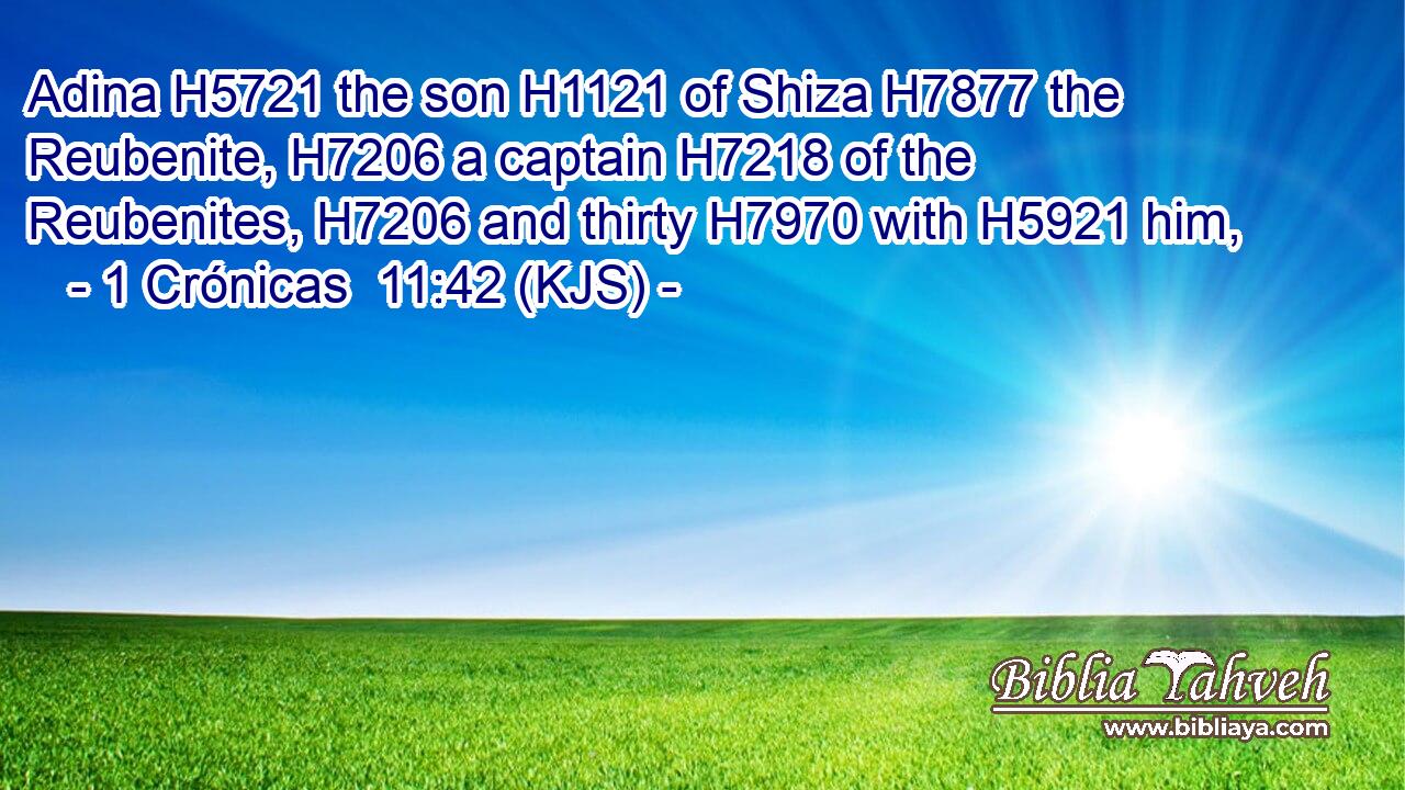Adina H5721 the son H1121 of Shiza H7877 the Reubenite, H7206 a captain H7218 of the Reubenites, H7206 and thirty H7970 with H5921 him,