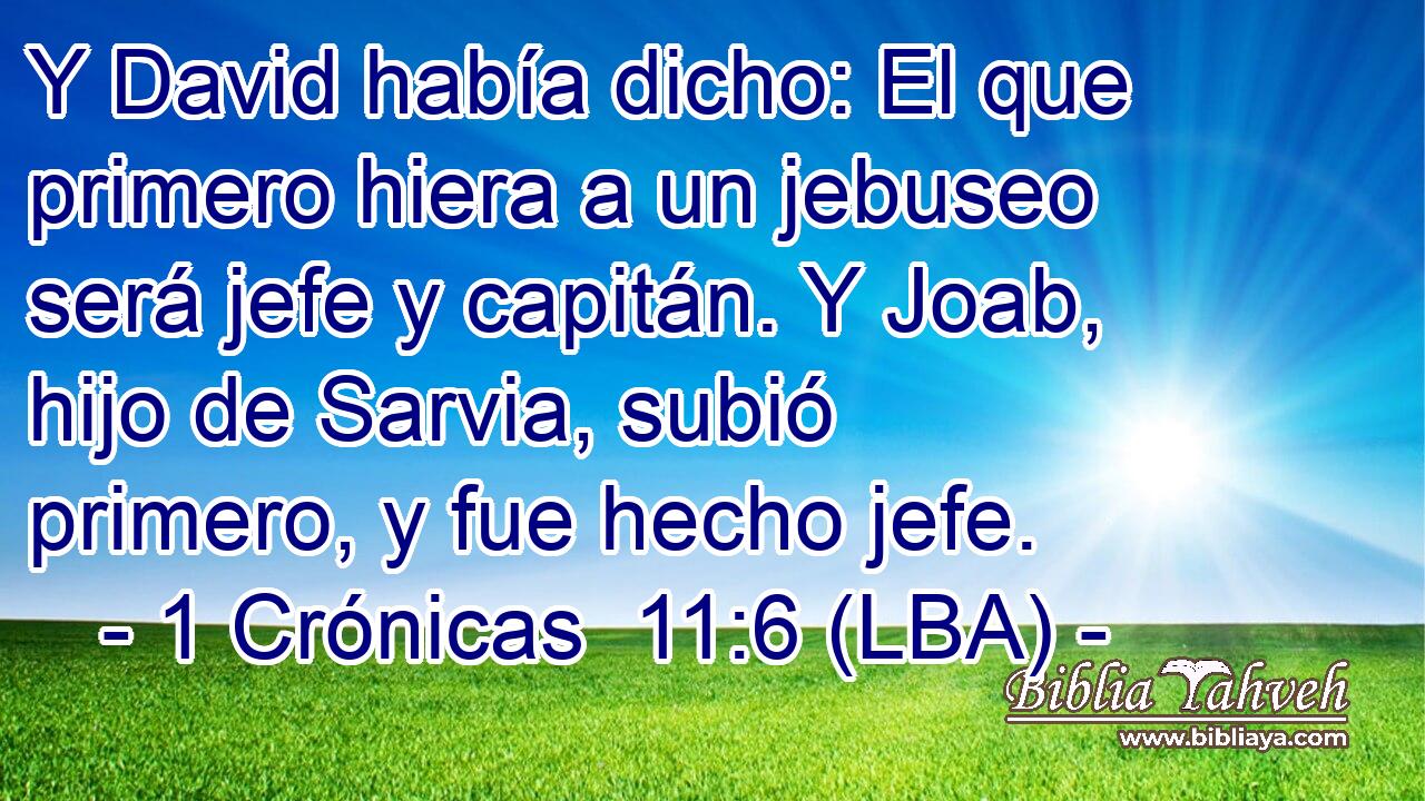 Y David había dicho: El que primero hiera a un jebuseo será jefe y capitán. Y Joab, hijo de Sarvia, subió primero, y fue hecho jefe.