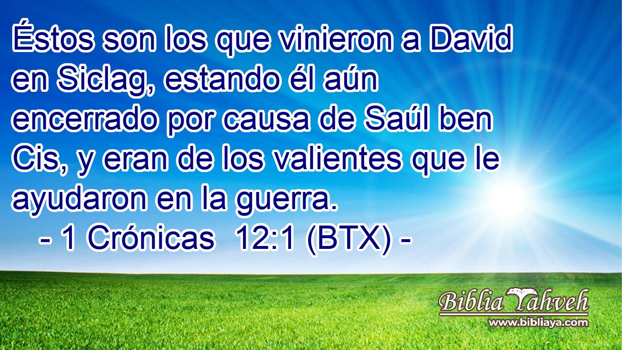 Éstos son los que vinieron a David en Siclag, estando él aún encerrado por causa de Saúl ben Cis, y eran de los valientes que le ayudaron en la guerra.