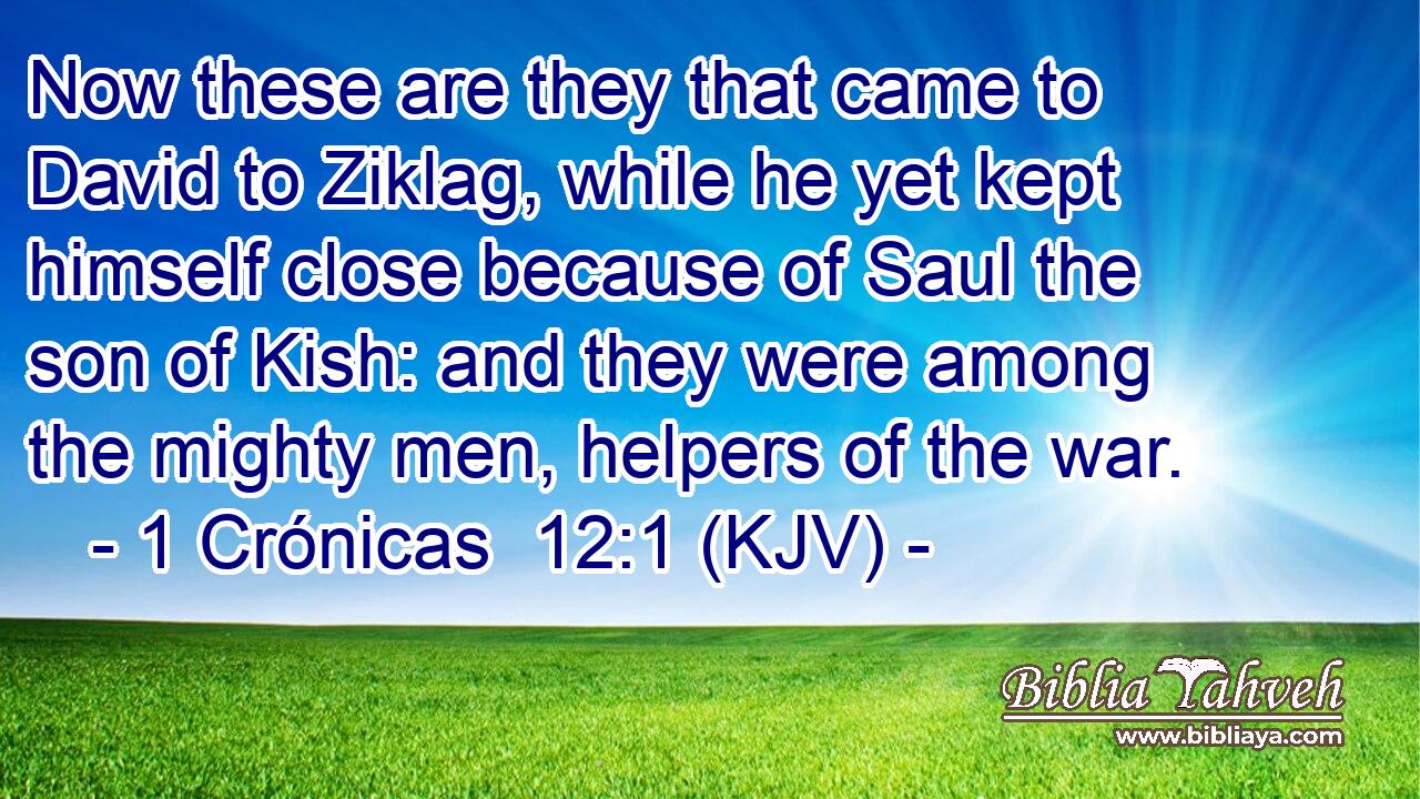 Now these are they that came to David to Ziklag, while he yet kept himself close because of Saul the son of Kish: and they were among the mighty men, helpers of the war.