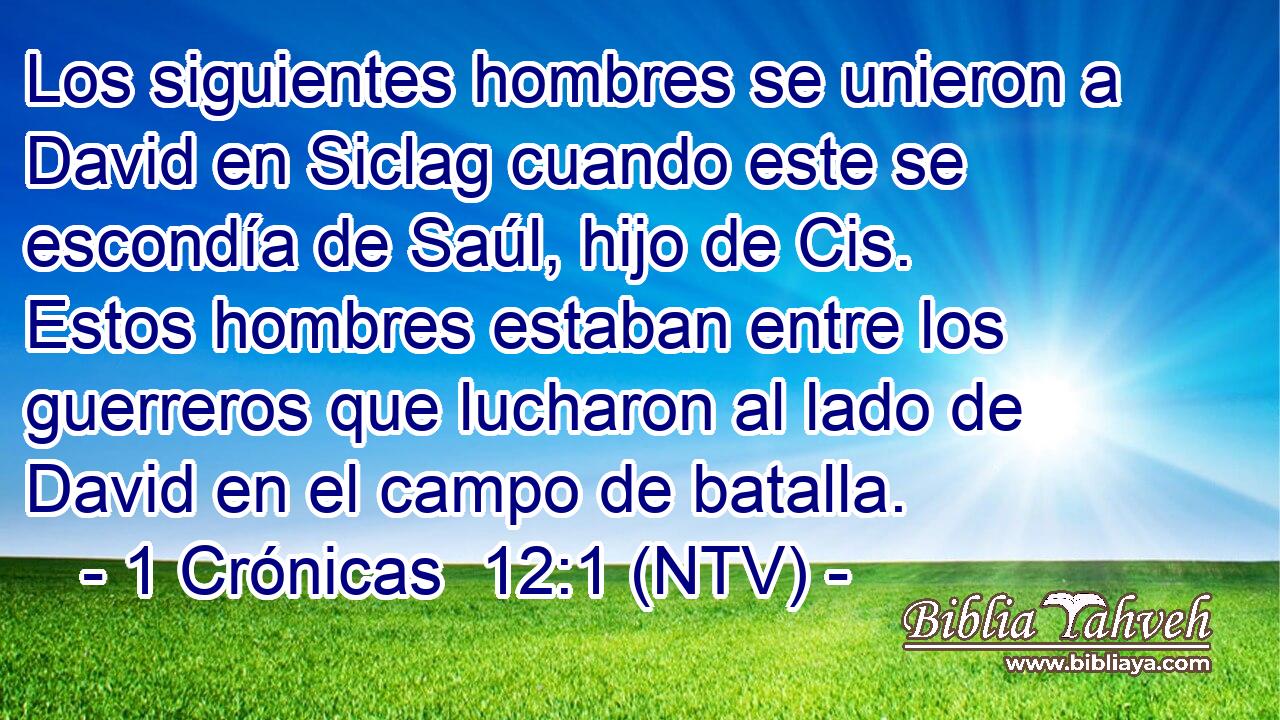 Los siguientes hombres se unieron a David en Siclag cuando este se escondía de Saúl, hijo de Cis. Estos hombres estaban entre los guerreros que lucharon al lado de David en el campo de batalla.