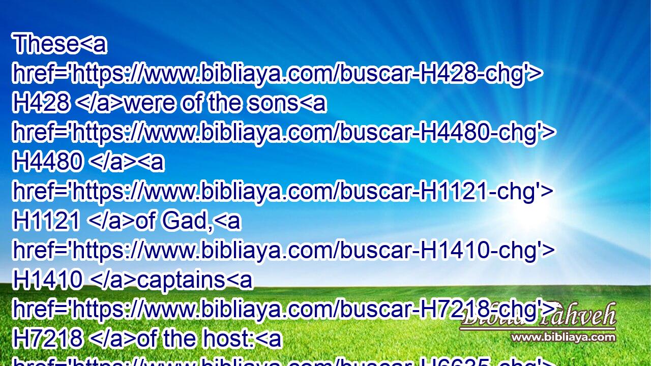 These H428 were of the sons H4480  H1121 of Gad, H1410 captains H7218 of the host: H6635 one H259 of the least H6996 was over an hundred, H3967 and the greatest H1419 over a thousand.H505