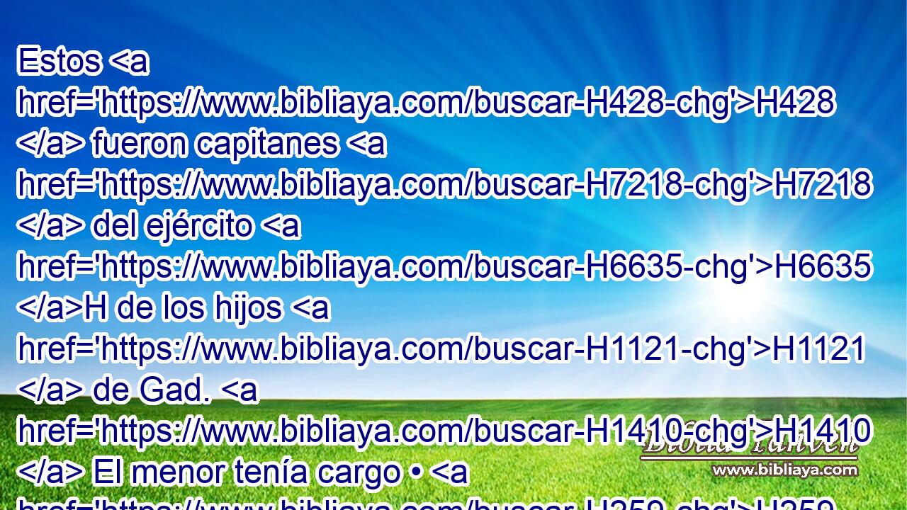 Estos H428  fueron capitanes H7218  del ejército H6635 H de los hijos H1121  de Gad. H1410  El menor tenía cargo • H259  de cien H3967  H6696 hombres, y el mayor H1419 H de mil. H505  