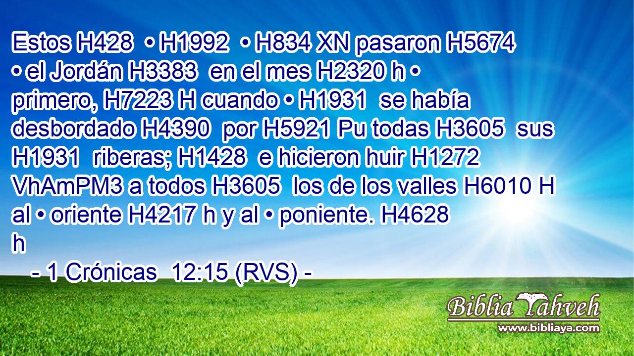 Estos H428  • H1992  • H834 XN pasaron H5674  • el Jordán H3383  en el mes H2320 h • primero, H7223 H cuando • H1931  se había desbordado H4390  por H5921 Pu todas H3605  sus H1931  riberas; H1428  e hicieron huir H1272 VhAmPM3 a todos H3605  los de los valles H6010 H al • oriente H4217 h y al • poniente. H4628 h 