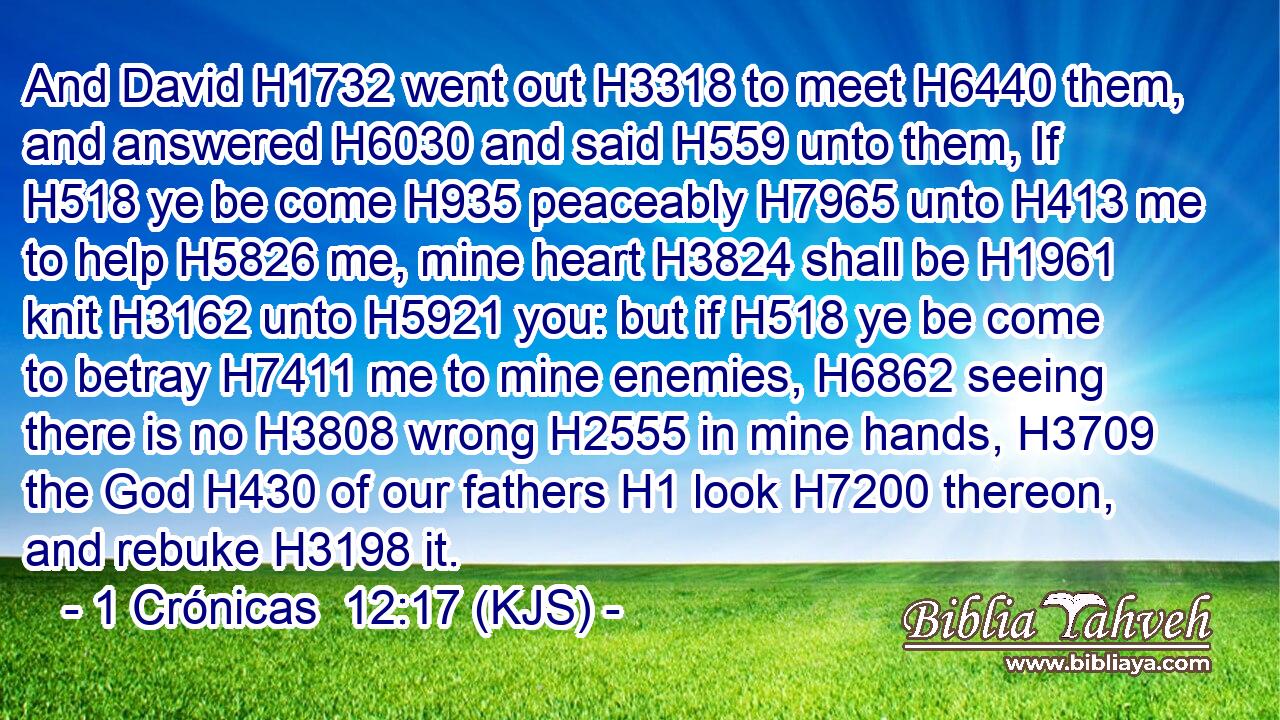 And David H1732 went out H3318 to meet H6440 them, and answered H6030 and said H559 unto them, If H518 ye be come H935 peaceably H7965 unto H413 me to help H5826 me, mine heart H3824 shall be H1961 knit H3162 unto H5921 you: but if H518 ye be come to betray H7411 me to mine enemies, H6862 seeing there is no H3808 wrong H2555 in mine hands, H3709 the God H430 of our fathers H1 look H7200 thereon, and rebuke H3198 it.