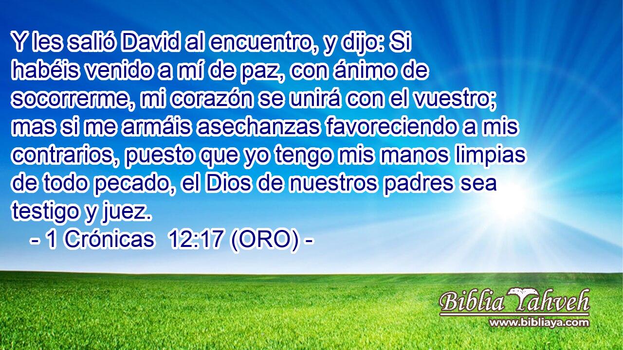 Y les salió David al encuentro, y dijo: Si habéis venido a mí de paz, con ánimo de socorrerme, mi corazón se unirá con el vuestro; mas si me armáis asechanzas favoreciendo a mis contrarios, puesto que yo tengo mis manos limpias de todo pecado, el Dios de nuestros padres sea testigo y juez. 