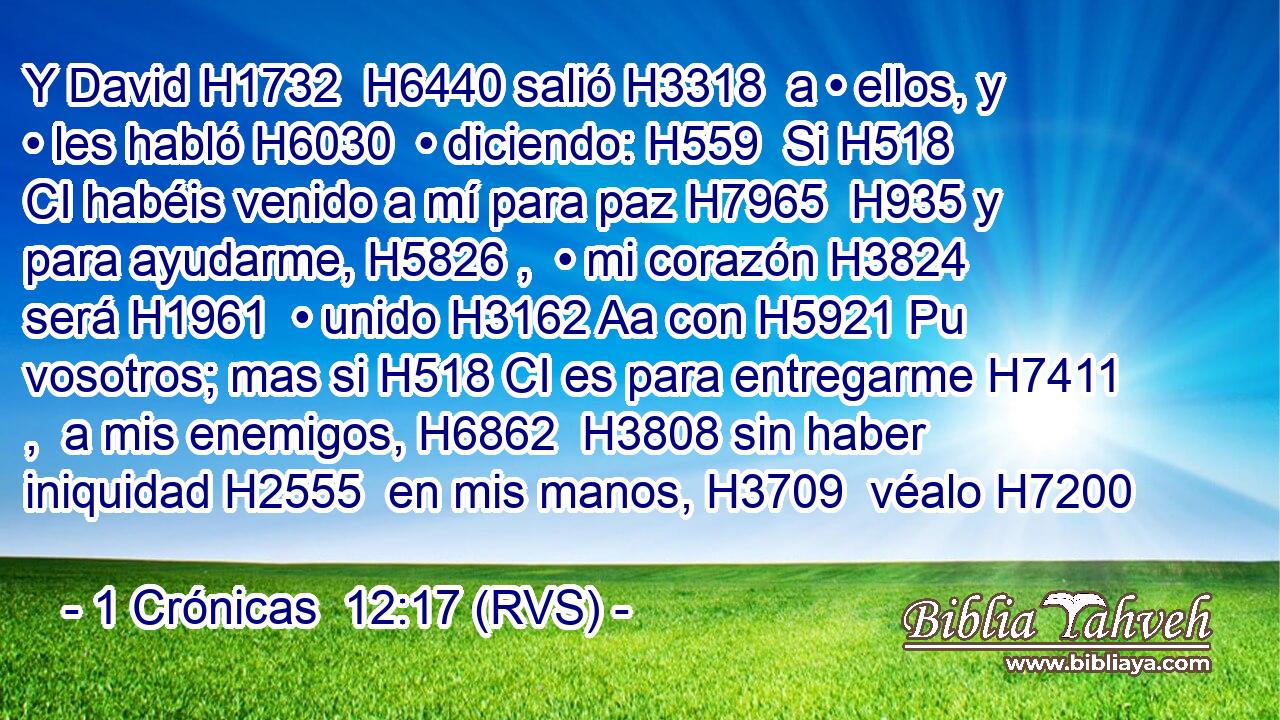 Y David H1732  H6440 salió H3318  a • ellos, y • les habló H6030  • diciendo: H559  Si H518 CI habéis venido a mí para paz H7965  H935 y para ayudarme, H5826 ,  • mi corazón H3824  será H1961  • unido H3162 Aa con H5921 Pu vosotros; mas si H518 CI es para entregarme H7411 ,  a mis enemigos, H6862  H3808 sin haber iniquidad H2555  en mis manos, H3709  véalo H7200  