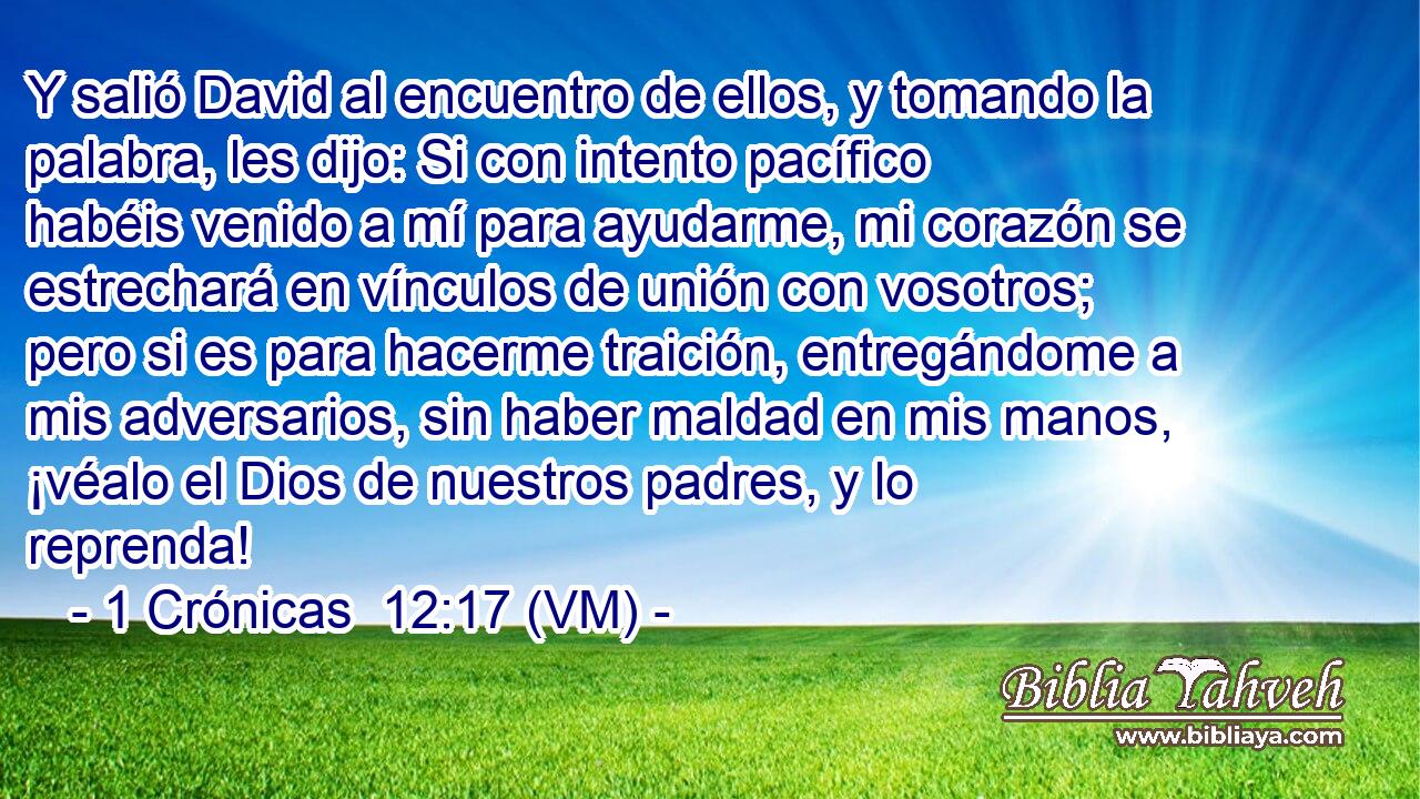  Y salió David al encuentro de ellos, y tomando la palabra, les dijo: Si con intento pacífico habéis venido a mí para ayudarme, mi corazón se estrechará en vínculos de unión con vosotros; pero si es para hacerme traición, entregándome a mis adversarios, sin haber maldad en mis manos, ¡véalo el Dios de nuestros padres, y lo reprenda! 