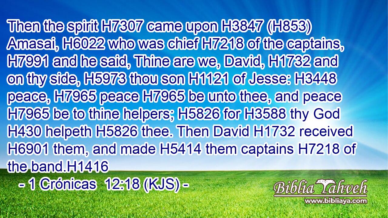 Then the spirit H7307 came upon H3847 (H853) Amasai, H6022 who was chief H7218 of the captains, H7991 and he said, Thine are we, David, H1732 and on thy side, H5973 thou son H1121 of Jesse: H3448 peace, H7965 peace H7965 be unto thee, and peace H7965 be to thine helpers; H5826 for H3588 thy God H430 helpeth H5826 thee. Then David H1732 received H6901 them, and made H5414 them captains H7218 of the band.H1416