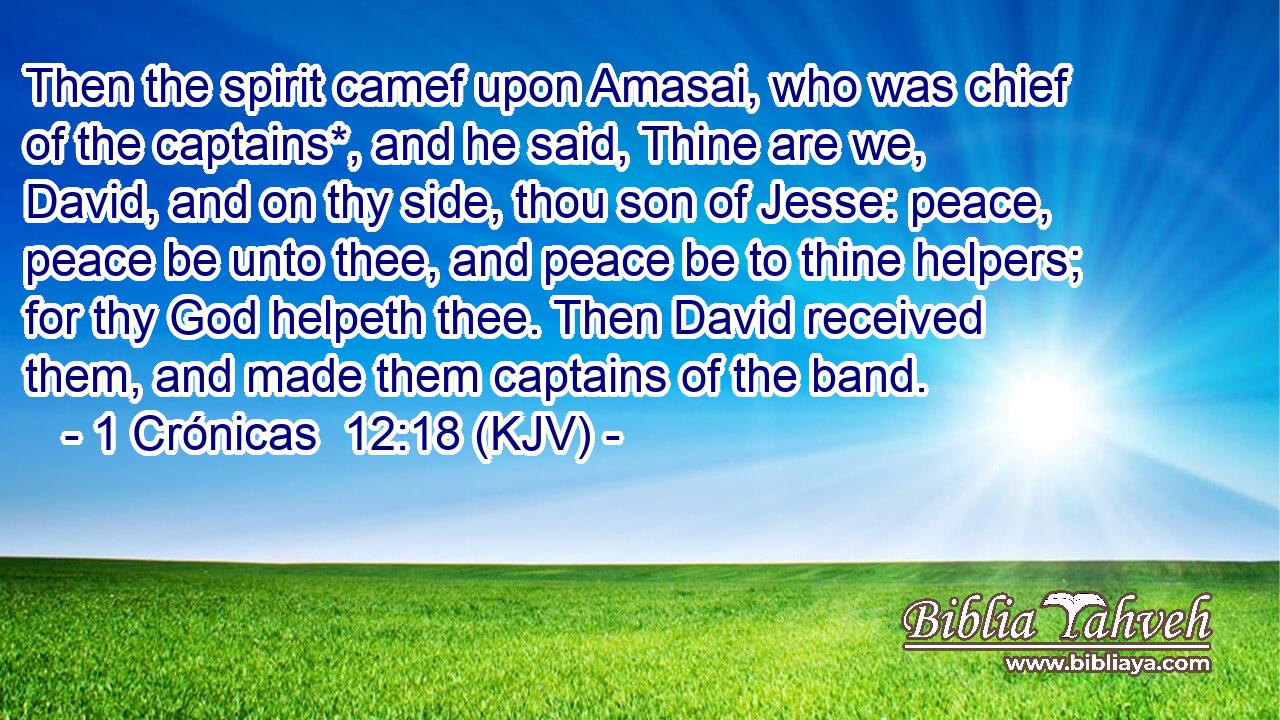 Then the spirit camef upon Amasai, who was chief of the captains*, and he said, Thine are we, David, and on thy side, thou son of Jesse: peace, peace be unto thee, and peace be to thine helpers; for thy God helpeth thee. Then David received them, and made them captains of the band.