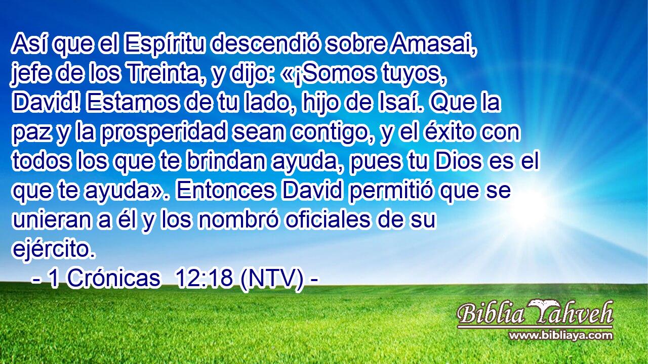 Así que el Espíritu descendió sobre Amasai, jefe de los Treinta, y dijo: «¡Somos tuyos, David! Estamos de tu lado, hijo de Isaí. Que la paz y la prosperidad sean contigo, y el éxito con todos los que te brindan ayuda, pues tu Dios es el que te ayuda». Entonces David permitió que se unieran a él y los nombró oficiales de su ejército.