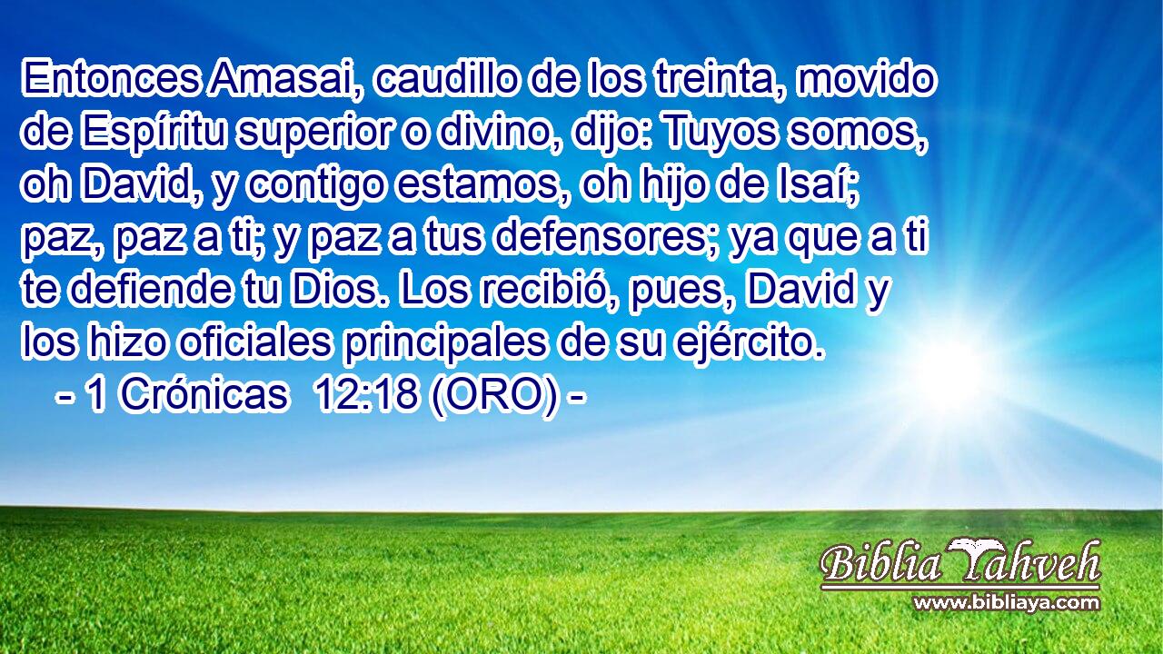  Entonces Amasai, caudillo de los treinta, movido de Espíritu superior o divino, dijo: Tuyos somos, oh David, y contigo estamos, oh hijo de Isaí; paz, paz a ti; y paz a tus defensores; ya que a ti te defiende tu Dios. Los recibió, pues, David y los hizo oficiales principales de su ejército. 