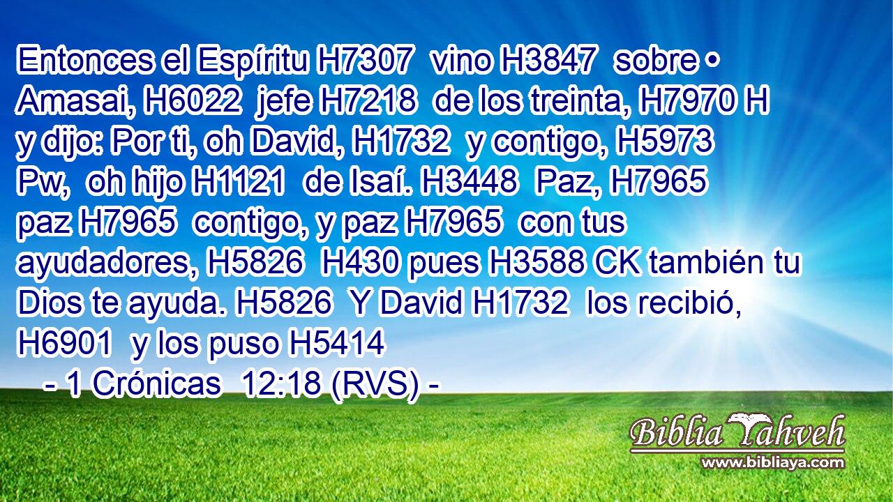 Entonces el Espíritu H7307  vino H3847  sobre • Amasai, H6022  jefe H7218  de los treinta, H7970 H y dijo: Por ti, oh David, H1732  y contigo, H5973 Pw,  oh hijo H1121  de Isaí. H3448  Paz, H7965  paz H7965  contigo, y paz H7965  con tus ayudadores, H5826  H430 pues H3588 CK también tu Dios te ayuda. H5826  Y David H1732  los recibió, H6901  y los puso H5414  