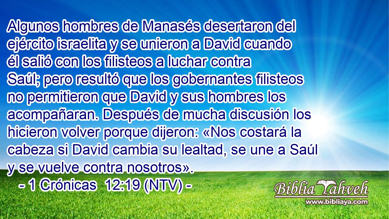 Algunos hombres de Manasés desertaron del ejército israelita y se unieron a David cuando él salió con los filisteos a luchar contra Saúl; pero resultó que los gobernantes filisteos no permitieron que David y sus hombres los acompañaran. Después de mucha discusión los hicieron volver porque dijeron: «Nos costará la cabeza si David cambia su lealtad, se une a Saúl y se vuelve contra nosotros».
