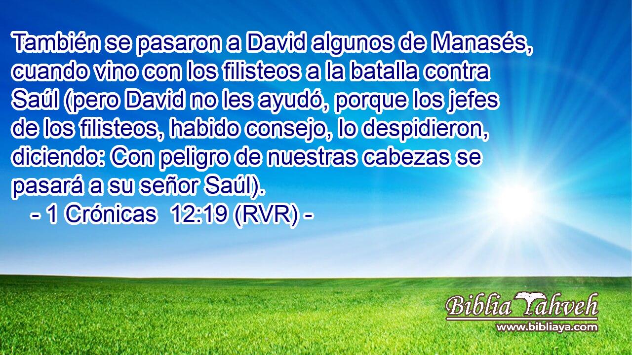 También se pasaron a David algunos de Manasés, cuando vino con los filisteos a la batalla contra Saúl (pero David no les ayudó, porque los jefes de los filisteos, habido consejo, lo despidieron, diciendo: Con peligro de nuestras cabezas se pasará a su señor Saúl).
