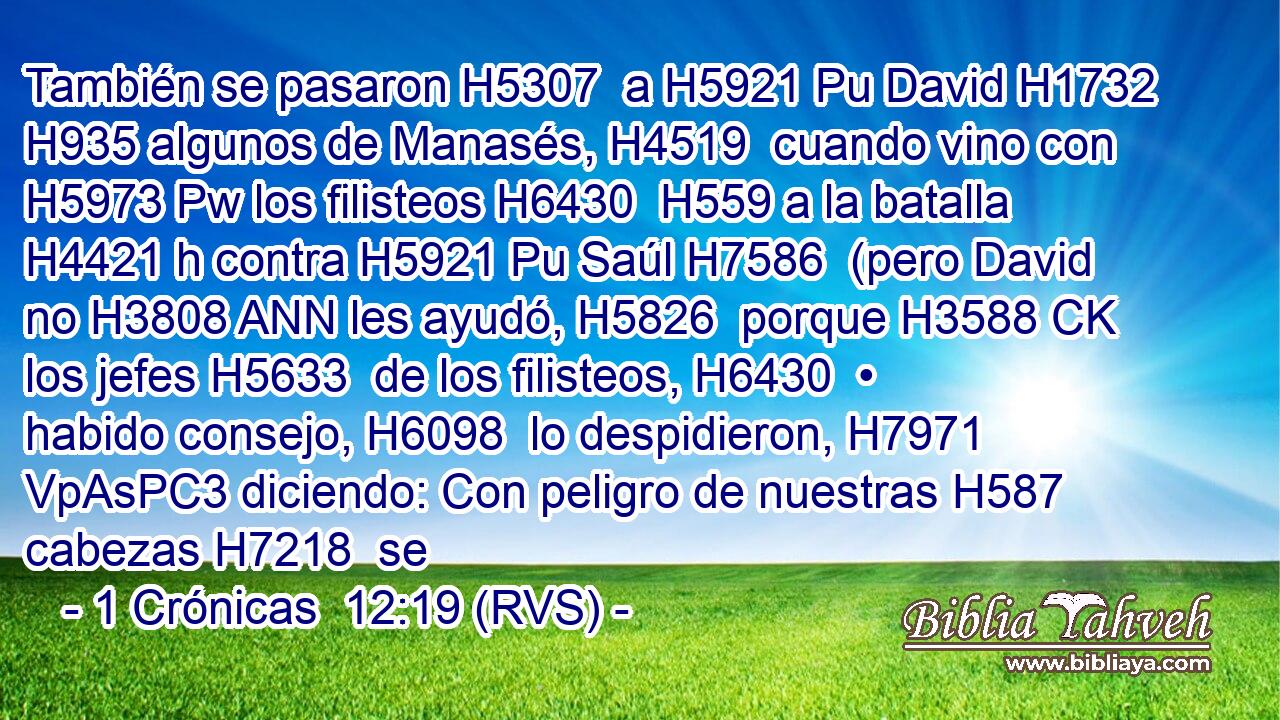 También se pasaron H5307  a H5921 Pu David H1732  H935 algunos de Manasés, H4519  cuando vino con H5973 Pw los filisteos H6430  H559 a la batalla H4421 h contra H5921 Pu Saúl H7586  (pero David no H3808 ANN les ayudó, H5826  porque H3588 CK los jefes H5633  de los filisteos, H6430  • habido consejo, H6098  lo despidieron, H7971 VpAsPC3 diciendo: Con peligro de nuestras H587  cabezas H7218  se