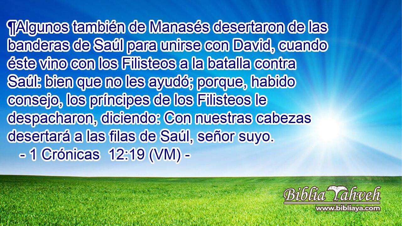  ¶Algunos también de Manasés desertaron de las banderas de Saúl para unirse con David, cuando éste vino con los Filisteos a la batalla contra Saúl: bien que no les ayudó; porque, habido consejo, los príncipes de los Filisteos le despacharon, diciendo: Con nuestras cabezas desertará a las filas de Saúl, señor suyo. 