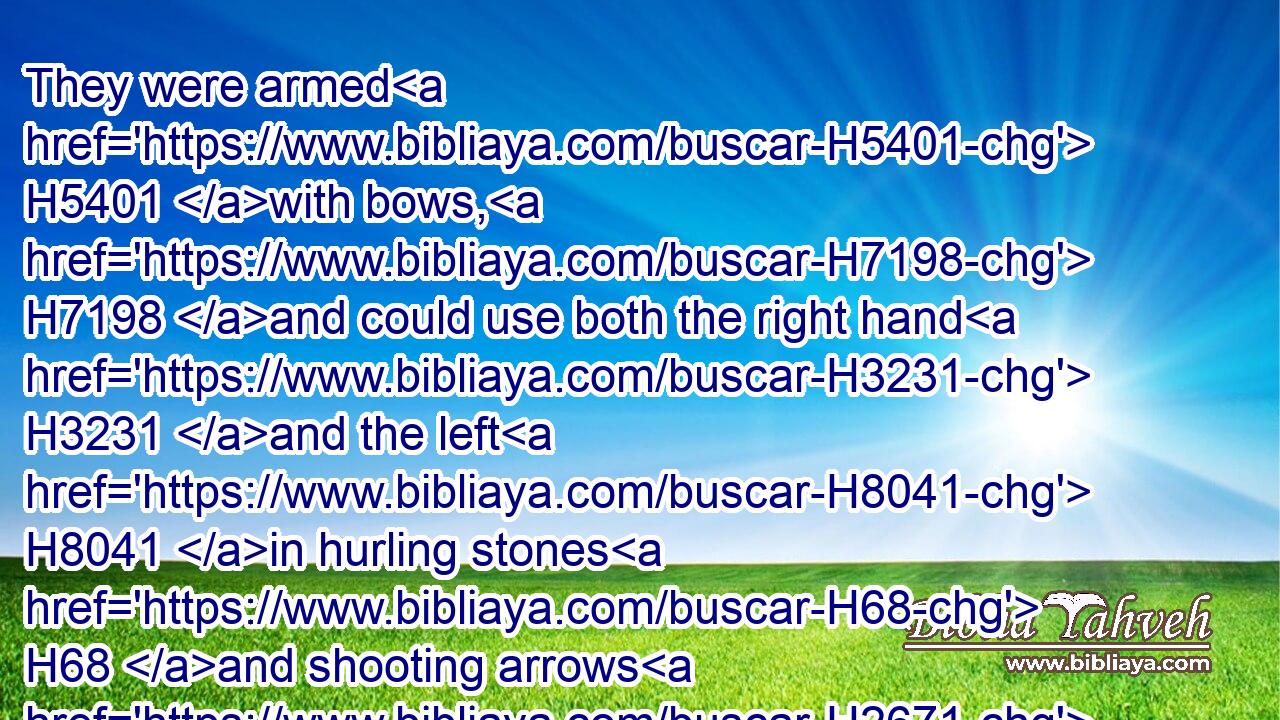 They were armed H5401 with bows, H7198 and could use both the right hand H3231 and the left H8041 in hurling stones H68 and shooting arrows H2671 out of a bow, H7198 even of Saul's brethren H4480  H251  H7586 of Benjamin. H4480 H1144