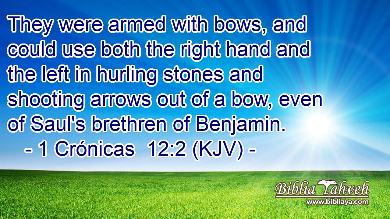 They were armed with bows, and could use both the right hand and the left in hurling stones and shooting arrows out of a bow, even of Saul's brethren of Benjamin.