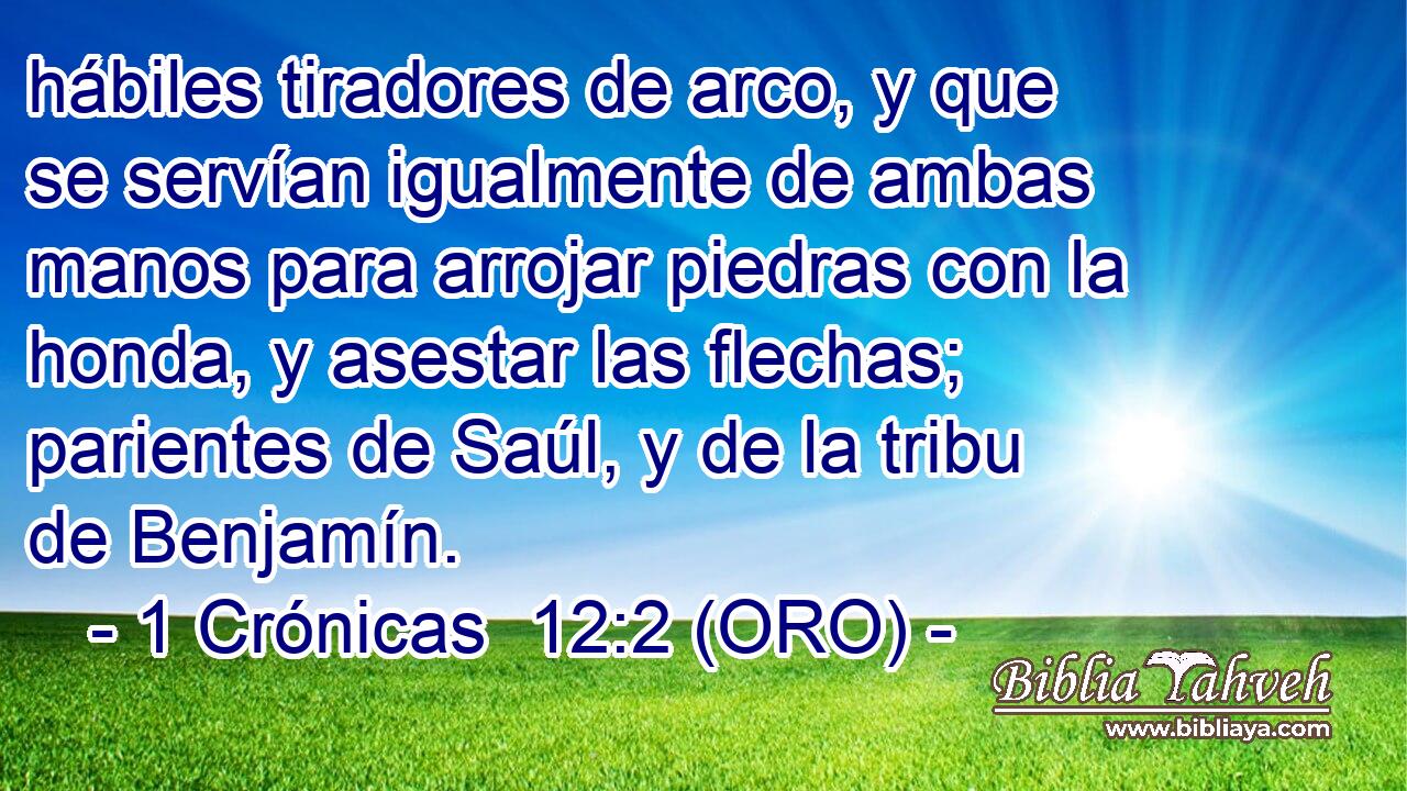  hábiles tiradores de arco, y que se servían igualmente de ambas manos para arrojar piedras con la honda, y asestar las flechas; parientes de Saúl, y de la tribu de Benjamín. 