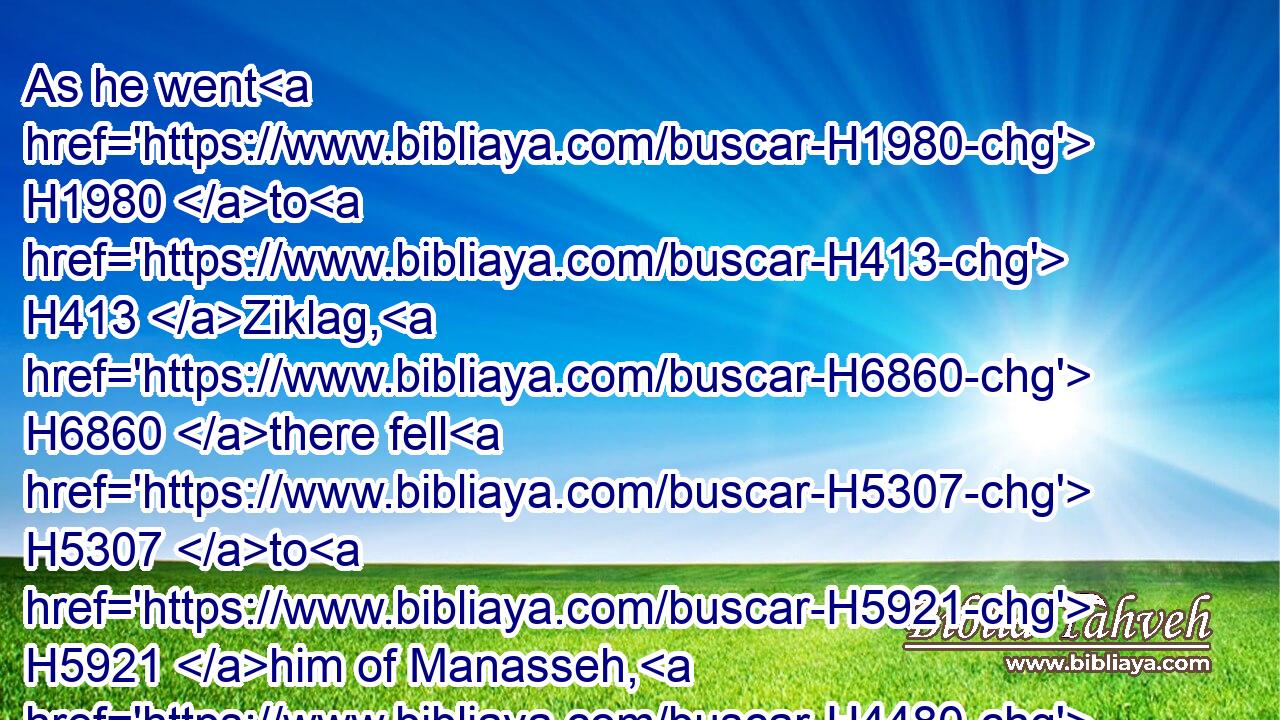 As he went H1980 to H413 Ziklag, H6860 there fell H5307 to H5921 him of Manasseh, H4480  H4519 Adnah, H5734 and Jozabad, H3107 and Jediael, H3043 and Michael, H4317 and Jozabad, H3107 and Elihu, H453 and Zilthai, H6769 captains H7218 of the thousands H505 that H834 were of Manasseh.H4519