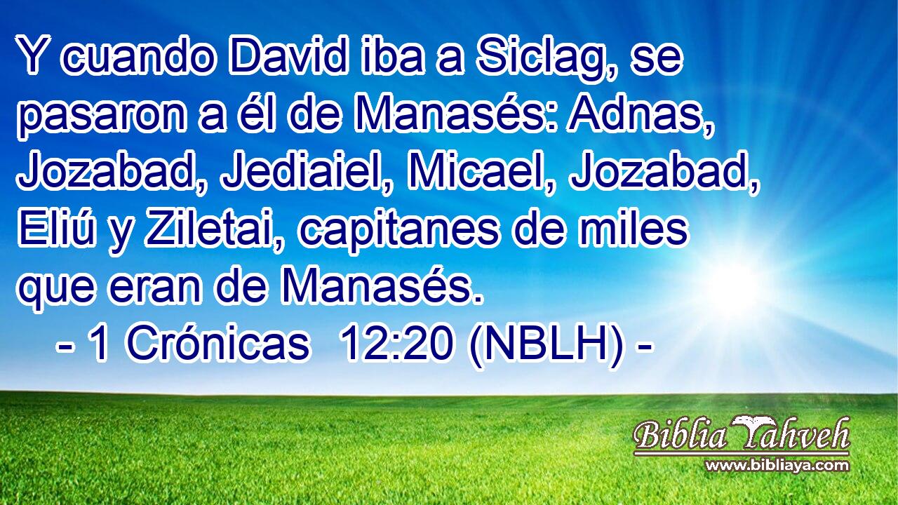  Y cuando David iba a Siclag, se pasaron a él de Manasés: Adnas, Jozabad, Jediaiel, Micael, Jozabad, Eliú y Ziletai, capitanes de miles que eran de Manasés. 