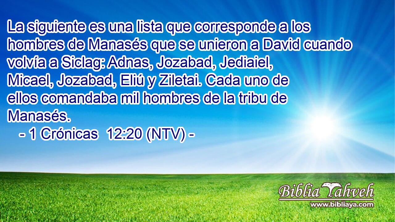 La siguiente es una lista que corresponde a los hombres de Manasés que se unieron a David cuando volvía a Siclag: Adnas, Jozabad, Jediaiel, Micael, Jozabad, Eliú y Ziletai. Cada uno de ellos comandaba mil hombres de la tribu de Manasés.