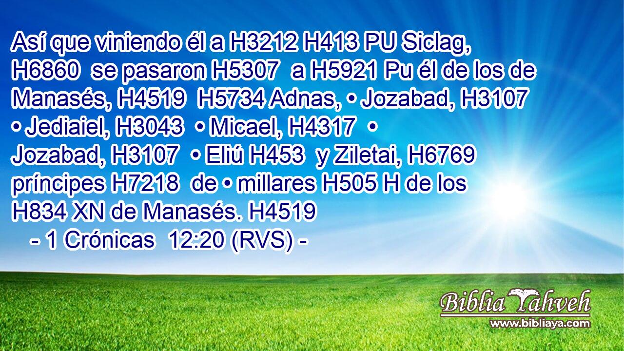 Así que viniendo él a H3212 H413 PU Siclag, H6860  se pasaron H5307  a H5921 Pu él de los de Manasés, H4519  H5734 Adnas, • Jozabad, H3107  • Jediaiel, H3043  • Micael, H4317  • Jozabad, H3107  • Eliú H453  y Ziletai, H6769  príncipes H7218  de • millares H505 H de los H834 XN de Manasés. H4519  