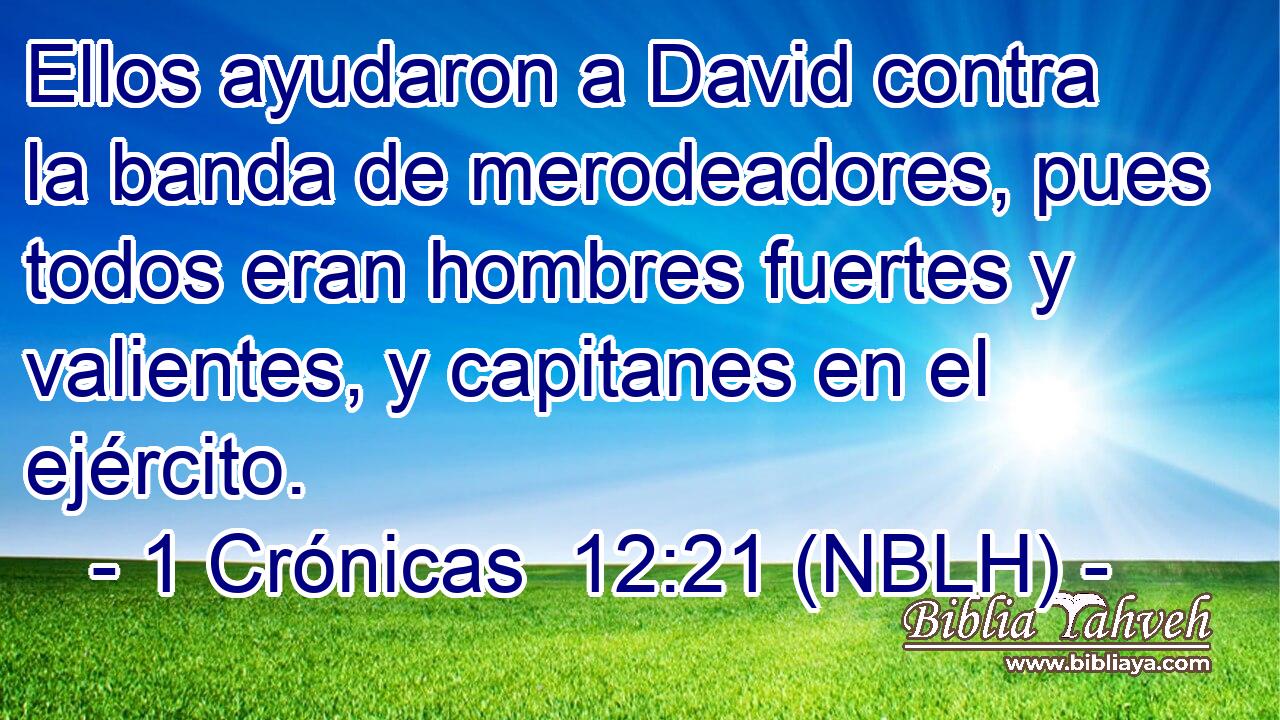  Ellos ayudaron a David contra la banda de merodeadores, pues todos eran hombres fuertes y valientes, y capitanes en el ejército. 