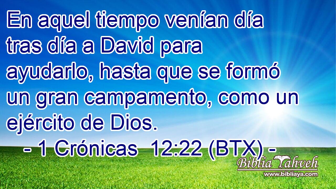 En aquel tiempo venían día tras día a David para ayudarlo, hasta que se formó un gran campamento, como un ejército de Dios.