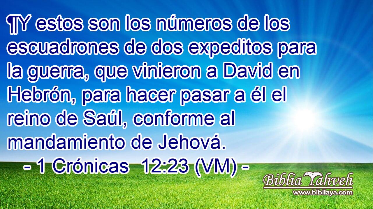  ¶Y estos son los números de los escuadrones de dos expeditos para la guerra, que vinieron a David en Hebrón, para hacer pasar a él el reino de Saúl, conforme al mandamiento de Jehová. 