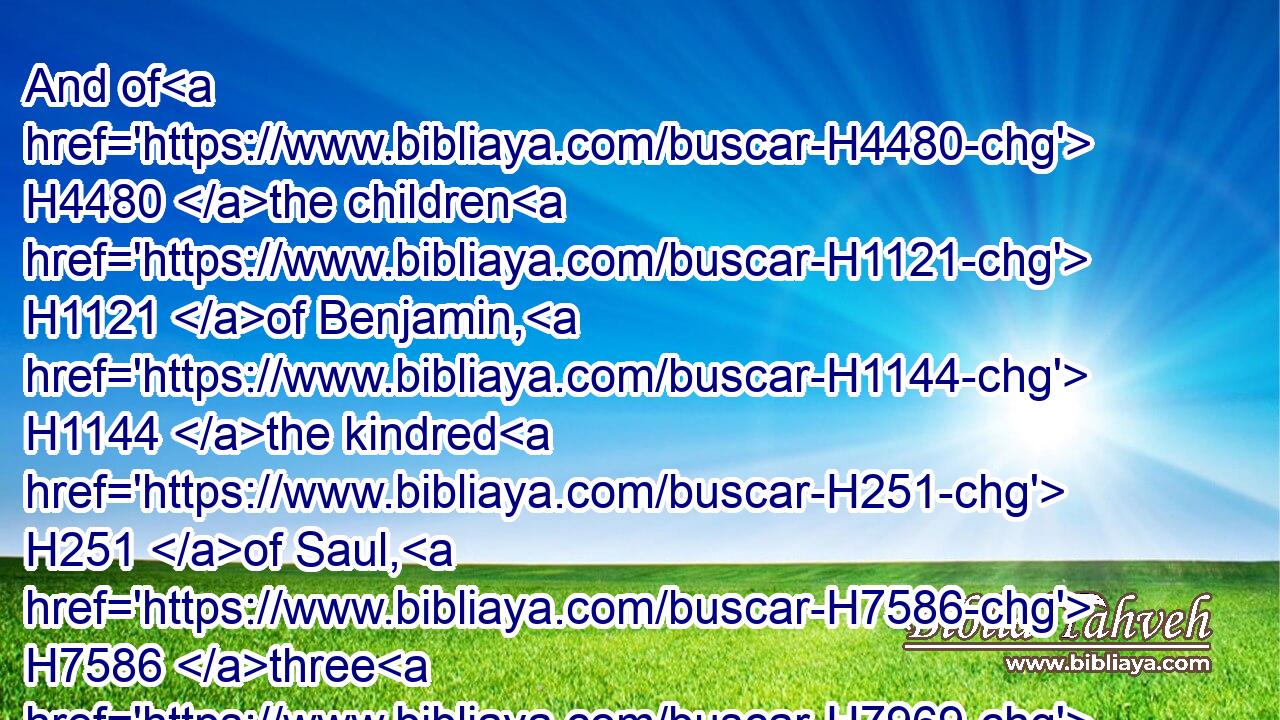And of H4480 the children H1121 of Benjamin, H1144 the kindred H251 of Saul, H7586 three H7969 thousand: H505 for hitherto H5704  H2008 the greatest part H4768 of them had kept H8104 the ward H4931 of the house H1004 of Saul.H7586