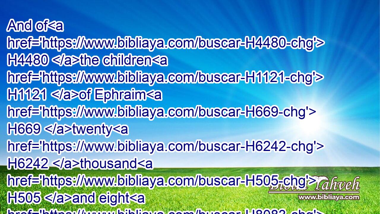 And of H4480 the children H1121 of Ephraim H669 twenty H6242 thousand H505 and eight H8083 hundred, H3967 mighty men H1368 of valour, H2428 famous H376  H8034 throughout the house H1004 of their fathers.H1